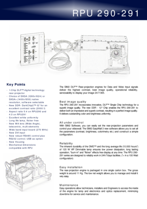 Page 1RPU 290-291
The SIM2 DLP™ Rear-projection engines for Data and Video Input signals
deliver the highest contrast, best image quality, operational reliability,
serviceability to display your image 24/7/365.
Best image quality
The RPU 290-291 incorporates innovative, DLP™ Single Chip technology for a
superb image quality. The new DDR - 12° Chip enables the RPU 290-291 to
deliver both an impressive and superb contrast, resulting in a perfect image quality.
It delivers outstanding color and brightness...