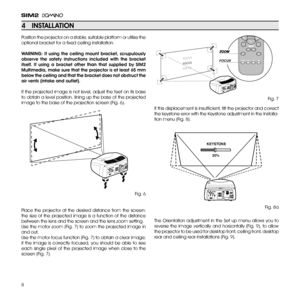 Page 8
8

Position the projector on a stable, suitable platform or utilise the 
optional bracket for a fixed ceiling installation.
wARNiNg:  if  using  the  ceiling  mount  bracket,  scrupulously 
observe  the  safety  instructions  included  with  the  bracket 
itself. if  using  a  bracket  other  than  that  supplied  by  SiM2 
Multimedia, make sure that the projector is at least 65 mm 
below the ceiling and that the bracket does not obstruct the 
air vents (intake and outlet).
If the projected image is not...