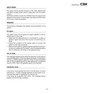 Page 25
5

QUICK MENUS
The  quick  menus  provide  access  to  the  main  adjustments 
that affect image quality, without calling the main On Screen 
menus. 
BRIGHTNESS, cONTRAST , cOLOUR , TINT , SHARPNESS and FILTER adjustments 
appear at the bottom of the screen one after the other when 
the ▼ and ▲  keys are pressed .
MESSAGES
The following messages may appear during operation of the 
system:
No signal
The system does not recognise any signal applied to the se-
lected input. In this case:
•  Make  sure...