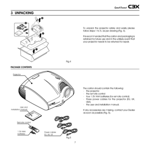 Page 7
7

1
2
3
4

3  UNPACKING
To  unpack  the  projector  safely  and  easily  please 
follow steps 1 to 5, as per drawing (Fig. 4).
It is recommended that the carton and packaging is 
retained for future use and in the unlikely event that 
your projector needs to be returned for repair.
Fig.4
PACKAGE CONTENTS
Fig.5
The carton should contain the following:
-  the projector  
- the remote control
- four 1.5V AAA batteries (for remote control)
- three  power  cables  for  the  projector  (EU,  UK, 
USA)
- the...