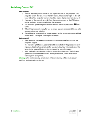 Page 18Switching On and Off
Switching On
1. Turn on the main power switch on the right hand side of the projector. The  
projector enters the low power Standby status. The indicator light on the left  
hand side of the projector turns red and the status display next to it shows  . .
2. Press any of the numeric keys ( 0 - 9 ) on the remote control or the  I/O  button  
on the projector keypad to switch on the projector.
3. The indicator light turns green and red and the status display shows  88  for a  
while....