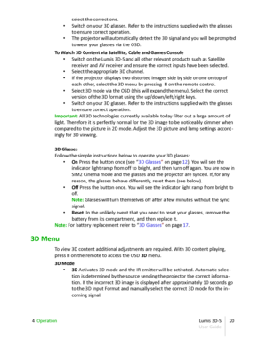 Page 20select the correct one.
• Switch on your 3D glasses. Refer to the instructions supplied with the glasses  
to ensure correct operation.
• The projector will automatically detect the 3D signal and you will be prompted  
to wear your glasses via the OSD.
To Watch 3D Content via Satellite, Cable and Games Console
• Switch on the Lumis 3D - S and all other relevant products such as Satellite  
receiver and AV receiver and ensure the correct inputs have been selected.
• Select the appropriate 3D channel.
• If...