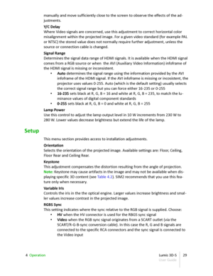 Page 29manually and move sufficiently close to the screen to observe the effects of the ad -
justments.
Y/C Delay
Where Video signals are concerned, use this adjustment to correct horizontal color  
misalignment within the projected image. For a given video standard (for example PAL  
or NTSC) the stored value does not normally require further adjustment, unless the  
source or connection cable is changed.
Signal Range
Determines the signal data range of HDMI signals. It is available when the HDMI signal...