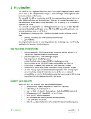 Page 71 Introduction
The Lumis 3D - S is a high - end compact 3 - chip DLP 3D single unit projector that utilizes  
SIM2’s state - of - the - art optical technologies to produce images with exceptional black  
level and contrast performance.
The Lumis 3D - S is able to emulate the best 3D cinema projection systems, in terms of  
color fidelity, definition and depth of image. These are all conveyed accurately, as is  
the fluid motion of fast-action movies and sports. This all adds up to an incredible 3D...