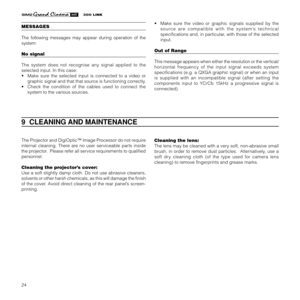 Page 2624
9  CLEANING AND MAINTENANCE
The Projector and DigiOptic™ Image Processor do not require
internal cleaning. There are no user serviceable parts inside
the projector.  Please refer all service requirements to qualified
personnel.
Cleaning the projector’s cover:
Use a soft slightly damp cloth. Do not use abrasive cleaners,
solvents or other harsh chemicals, as this will damage the finish
of the cover. Avoid direct cleaning of the rear panel’s screen-
printing.Cleaning the lens:
The lens may be cleaned...