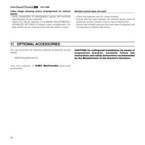 Page 2826
Video Image showing colour misalignment on vertical
details
- Verify compatibility of video/graphic signals with technical
specifications of your projector.
- Adjust Y/C DELAY settings in the IMAGE ADJUSTMENTS /
ADVANCED SETTINGS to reduce colour misalignment. For
best results use an external colour bar test pattern source.
You can purchase the following optional accessories at your
Dealer:
- Wall/Ceiling Bracket Kit.
Use only original, or SIM2 Multimedia approved,
accessories.
11   OPTIONAL...