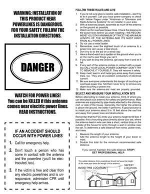 Page 3
WARNING: INSTALLATION OF 
THIS PRODUCT NEAR 
POWERLINES IS DANGEROUS. 
FOR YOUR SAFETY, FOLLOW THE 
INSTALLATION DIRECTIONS.
 
DANGER
WATCH FOR POWER LINES! 
You can be KILLED if this antenna 
comes near electric power lines. 
READ INSTRUCTIONS.
IF AN ACCIDENT SHOULD 
OCCUR WITH POWER LINES
1.  Call for emergency help.
2.  Don’t  touch  a  person  who  has 
come  in  contact  with  the  antenna 
and  the  powerline  (you’ll  be  elec-
trocuted, too).
3.  If  the  victim  is  free  and  clear  from 
any...