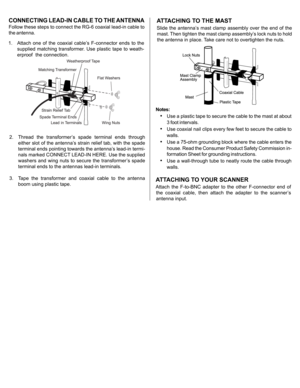 Page 2
Notes:
•Use a plastic tape to secure the cable to the mast at about
3 foot intervals.
•Use coaxial nail clips every few feet to secure the cable to
walls.
•Use a 75-ohm grounding block where the cable enters the
house. Read the Consumer Product Safety Commission in-
formation Sheet for grounding instructions.
•Use a wall-through tube to neatly route the cable through
walls.
CONNECTING LEAD-IN CABLE TO THE ANTENNA
Follow these steps to connect the RG-6 coaxial lead-in cable to
the antenna.
2.  Thread...
