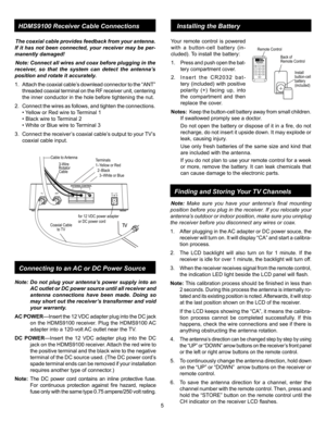 Page 5
5
HDMS9100 Receiver Cable ConnectionsInstalling the Battery
Coaxial Cable to TV
Cable to Antenna
TVANT
Terminals1–Yellow or Red  2–Black    3–White or Blue
3-Wire Rotator Cable
TV
123D C12V
ANTENNA CONTROL
for 12 VDC power adapteror DC power cord
Note:  Do  not  plug  your  antenna’s  power  supply  into  an 
AC outlet or DC power source until all receiver and 
antenna  connections  have  been  made.  Doing  so 
may short out the receiver’s transformer and void 
your warranty. 
AC POWER—Insert the 12...