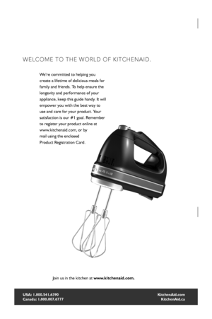 Page 22
HAND MIXER INSTRUCTIONS
USA: 1.800.541.6390 
Canada: 1.800.807.6777
WELCOME TO THE WORLD OF KITCHENAID.
We’re committed to helping you   
create a lifetime of delicious meals for 
family and friends. To help ensure the 
longevity and performance of your 
appliance, keep this guide handy. It will 
empower you with the best way to 
use and care for your product. Your 
satisfaction is our #1 goal. Remember 
to register your product online at   
www.kitchenaid.com, or by 
mail using the enclosed   
Product...