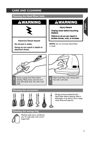 Page 1313
CMD + SHIFT CLICK TO CHANGE COPYCARE AND CLEANING
Electrical Shock Hazard
Do not put in water.
Doing so can result in death or 
electrical shock.
Cleaning the Hand Mixer_ body
Cleaning the accessor_ies
Cleaning the stor_age bag
Always remove accessories from 
Hand Mixer before cleaning. Wash in 
dishwasher, or by hand in warm, soapy 
water. Rinse and wipe dry.
Machine wash warm, tumble dry 
low. Or wipe clean with a warm 
soapy cloth.  NOTE: 
Do not immerse Hand Mixer   
in water.
1Always unplug Hand...