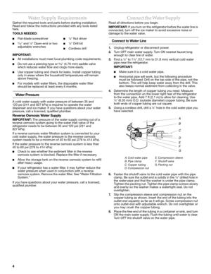 Page 44
Water Supply Requirements
Gather the required tools and parts before starting installation. 
Read and follow the instructions provided with any tools listed 
here.
TOOLS NEEDED:  
IMPORTANT:
■All installations must meet local plumbing code requirements.
■Do not use a piercing-type or ³⁄₁₆ (4.76 mm) saddle valve 
which reduces water flow and clogs more easily.
■Use copper tubing and check for leaks. Install copper tubing 
only in areas where the household temperatures will remain 
above freezing.
■For...