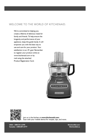 Page 22
USA: 1.800.541.6390 Canada: 1.800.807.6777
WELCOME TO THE WORLD OF KITCHENAID.
We’re committed to helping you  
create a lifetime of delicious meals for 
family and friends. To help ensure the 
longevity and performance of your 
appliance, keep this guide handy. It will 
empower you with the best way to 
use and care for your product. Your 
satisfaction is our #1 goal. Remember 
to register your product online at  
www.kitchenaid.com or by 
mail using the attached  
Product Registration Card.
Join us...