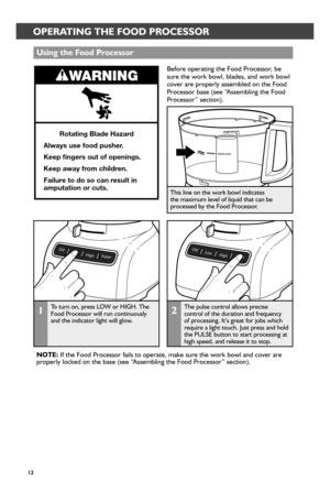 Page 1212
OPERATING THE FOOD PROCESSOR
Before operating the Food Processor, be sure the work bowl, blades, and work bowl cover are properly assembled on the Food Processor base (see “Assembling the Food Processor” section).
Rotating Blade Haz\sard
Always \fse food p\fsher\s \b
Keep fngers o\ft of o\spenings\b
Keep away fr om children\b
Fail\fr e to do so can r es\flt in 
amp\ftation or c\fts\b
Using the Food P r_ocessor_
2The pulse control allows precise control of the duration and frequency of processing. It’s...