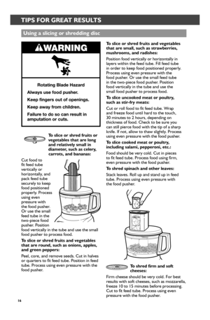 Page 1616
TIPS FOR GREAT RESULTS
Using a slicing or_ shr_edding disc
To slice or_ shr_ed fr_uits and vegetables that ar_e small, such as str_awber_r_ies, mushr_ooms, and r_adishes: 
Position food vertically or horizontally in layers within the feed tube. Fill feed tube in order to keep food positioned properly. Process using even pressure with the  food pusher. Or use the small feed tube  in the two-piece food pusher. Position  food vertically in the tube and use the  small food pusher to process food. 
To...