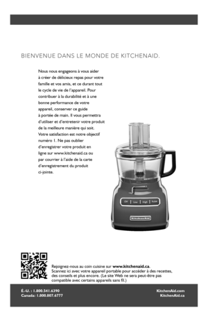 Page 2222
É.-U. : 1.800.541.6390 Canada: 1.800.807.6777
BIENVENUE DANS LE MONDE DE KITCHENAID.
Nous nous engageons à vous aider  
à créer de délicieux repas pour votre 
famille et vos amis, et ce durant tout  
le cycle de vie de l’appareil. Pour  
contribuer à la durabilité et à une 
bonne performance de votre  
appareil, conserver ce guide  
à portée de main. Il vous permettra 
d’utiliser et d’entretenir votre produit 
de la meilleure manière qui soit.  
Votre satisfaction est notre objectif  
numéro 1. Ne pas...