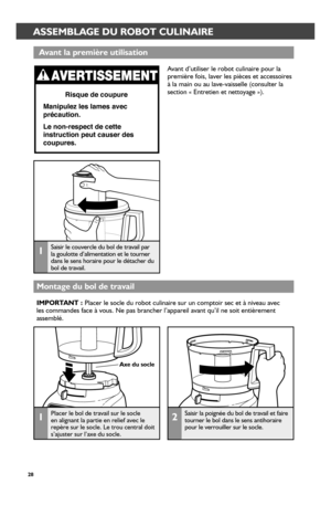 Page 2828
 ASSEMBLAGE DU ROBOT CULINAIRE
 Avant la pr_emièr_e utilisation
Montage du bol de tr_avail
1Saisir le couvercle du bol de travail par la goulotte d’alimentation et le tourner dans le sens horaire pour le détacher du bol de travail.
Risque de coupure
Manipulez les lames avec 
précaution.
Le non-respect de cette 
instruction peut causer des 
coupures.
1Placer le bol de travail sur le socle en alignant la partie en relief avec le repère sur le socle. Le trou central doit s’ajuster sur l’axe du socle.
Axe...