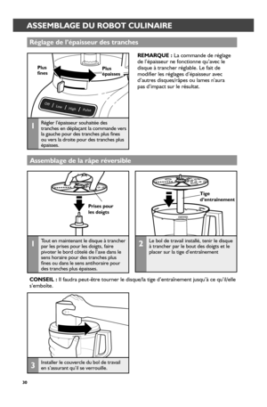 Page 3030
Tige d’entr_aînement
Pr_ises pour_ les doigts
ASSEMBLING THE FOOD PROCESSORASSEMBLAGE DU ROBOT CULINAIRE
Assemblage de la r_âpe r_éver_sible
3Installer le couvercle du bol de travail en s’assurant qu’il se verrouille.
Réglage de l’épaisseur_ des tr_anches
REMARQUE : La commande de réglage  de l’épaisseur ne fonctionne qu’avec le disque à trancher réglable. Le fait de modifier les réglages d’épaisseur avec d’autres disques/râpes ou lames n’aura  pas d’impact sur le résultat.
1Régler l’épaisseur...