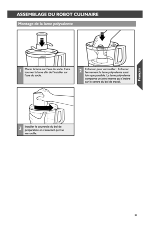 Page 313131
ASSEMBLING THE FOOD PROCESSORASSEMBLAGE DU ROBOT CULINAIRE
Montage de la lame polyvalente
1Placer la lame sur l’axe du socle. Faire tourner la lame afin de l’installer sur l’axe du socle.
2Enfoncer pour verrouiller : Enfoncer fermement la lame polyvalente aussi loin que possible. La lame polyvalente comporte un joint interne qui s’insère sur le centre du bol de travail.
3Installer le couvercle du bol de préparation en s’assurant qu’il se verrouille.
W10625434A_FINAL.indd   311/9/14   10:42 AM  
Fr_an