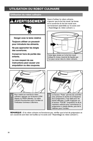 Page 3232
UTILISATION DU ROBOT CULINAIRE
1Pour mettre en marche le robot culinaire, appuyer sur le bouton LOW (basse) ou HIGH (élevée). Le robot culinaire fonctionnera sans s’arrêter et l’indicateur lumineux s’allumera.
Cette ligne située sur le bol de travail indique le niveau maximal de liquide que  l’on peut verser dans le robot culinaire.
Utilisation du r_obot culinair_e
Danger avec la lame rotative
T oujours utiliser un poussoir  
pour introduire les aliments.
Ne pas approcher les doigts 
des ouvertures....