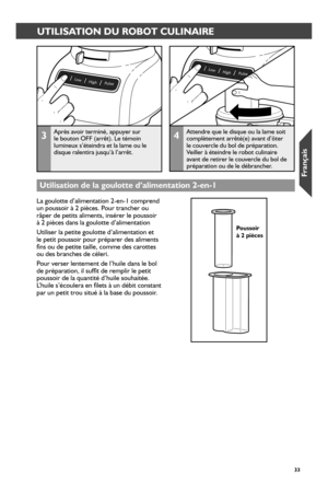 Page 333333
UTILISATION DU ROBOT CULINAIRE
3Après avoir terminé, appuyer sur le bouton OFF (arrêt). Le témoin lumineux s’éteindra et la lame ou le disque ralentira jusqu’à l’arrêt.
4Attendre que le disque ou la lame soit complètement arrêté(e) avant d’ôter le couvercle du bol de préparation. Veiller à éteindre le robot culinaire avant de retirer le couvercle du bol de préparation ou de le débrancher.
La goulotte d’alimentation 2-en-1 comprend un poussoir à 2 pièces. Pour trancher ou râper de petits aliments,...