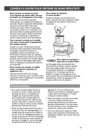 Page 373737
CONSEILS À SUIVRE POUR OBTENIR DE BONS RÉSULTATS
Pour_ tr_ancher_ ou hacher_ les fr_uits  et les légumes de petite taille, tels que les fr_aises, les champignons et les r_adis :
Placer les aliments dans la goulotte d’alimentation, en rangées horizontales ou verticales. Remplir la goulotte d’alimentation de sorte que les aliments soient bien maintenus en place. Mixer en appliquant une pression uniforme sur le poussoir. On peut aussi utiliser la petite goulotte dans le poussoir à deux pièces. Placer...