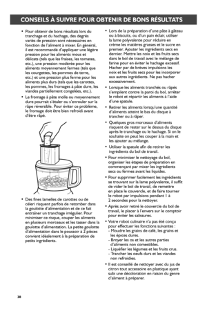 Page 3838
CONSEILS À SUIVRE POUR OBTENIR DE BONS RÉSULTATS
• Pour obtenir de bons résultats lors du tranchage et du hachage, des degrés variés de pression sont nécessaires en fonction de l’aliment à mixer. En général, il est recommandé d’appliquer une légère pression pour les aliments mous et délicats (tels que les fraises, les tomates, etc.), une pression modérée pour les aliments moyennement fermes (tels que les courgettes, les pommes de terre, etc.) et une pression plus ferme pour les aliments plus durs...