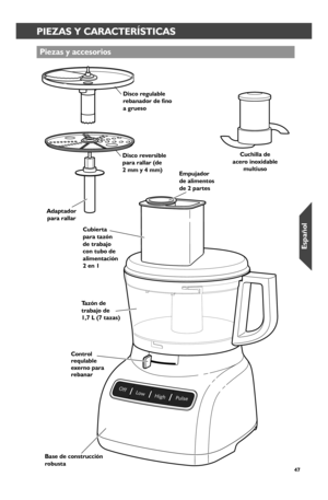 Page 4747
PIEZAS Y CARACTERÍSTICAS
Piezas y accesor_ios
Base de constr_ucción r_obusta
Tazón de tr_abajo de  1,7 L (7 tazas)
Disco r_ever_sible par_a r_allar_ (de  2 mm y 4 mm)
Disco r_egulable rebanador de fino  a gr_ueso
Cuchilla de acer_o inoxidable multiuso
Cubier_ta par_a tazón de tr_abajo con tubo de alimentación 2 en 1
Empujador_  de alimentos  de 2 par_tes
Adaptador_ par_a r_allar_
Contr_ol r_equlable exer_no par_a r_ebanar_
W10625434A_FINAL.indd   471/9/14   10:42 AM
Español  