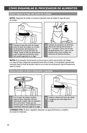 Page 5050
CÓMO ENSAMBLAR EL PROCESADOR DE ALIMENTOSCÓMO ENSAMBLAR EL PROCESADOR DE ALIMENTOS
Cómo sujetar_ la tapa del tazón de tr_abajo
NOTA: Asegúrese de instalar el accesorio deseado antes de sujetar la tapa d\
el tazón  de trabajo.
1Coloque la tapa del tazón de trabajo sobre el tazón de trabajo con el tubo de alimentación directamente a la izquierda de la manija del tazón de trabajo. Sujete el tubo de alimentación y gire la tapa hacia la derecha, hasta que quede asegurada en su lugar.
2Coloque el empujador...