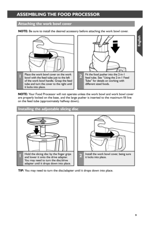 Page 99
 ASSEMBLING THE FOOD PROCESSORASSEMBLING THE FOOD PROCESSOR
Attaching the wor_k bowl cover_
NOTE: Be sure to install the desired accessory before attaching the work bowl \
cover.
1Place the work bowl cover on the work bowl with the feed tube just to the left of the work bowl handle. Grasp the feed tube and turn the cover to the right until  it locks into place.
2Fit the food pusher into the 2-in-1  feed tube. See “Using the 2-in-1 Feed Tube” for details on working with  different sized foods. 
NOTE:...
