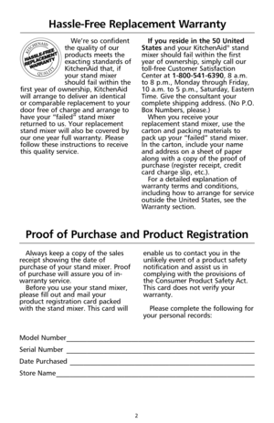 Page 2We’re so confident
the quality of our
products meets the
exacting standards of
KitchenAid that, if
your stand mixer
should fail within the
first year of ownership, KitchenAid
will arrange to deliver an identical
or comparable replacement to your
door free of charge and arrange to
have your “failed” stand mixer
returned to us. Your replacement
stand mixer will also be covered by
our one year full warranty. Please
follow these instructions to receive
this quality service. If you reside in the 50 United...