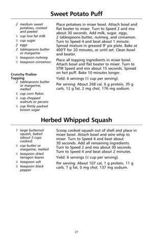 Page 2121
Herbed Whipped Squash
1 large butternut
squash, baked
(about 3 cups
cooked)
1⁄4cup butter or
margarine, melted
1⁄2teaspoon dried
tarragon leaves
1⁄8teaspoon salt1⁄8teaspoon black
pepper
Scoop cooked squash out of shell and place in
mixer bowl. Attach bowl and wire whip to
mixer. Turn to Speed 4 and beat about 
30 seconds. Add all remaining ingredients.
Turn to Speed 2 and mix about 30 seconds.
Turn to Speed 4 and beat about 2 minutes.
Yield: 6 servings (
1⁄2cup per serving).
Per serving: About 107...