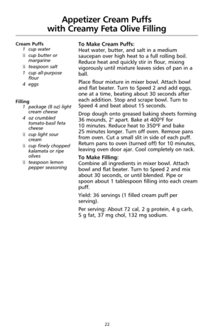 Page 2222
Appetizer Cream Puffs 
with Creamy Feta Olive Filling
Cream Puffs
1 cup water
1⁄2cup butter or
margarine
1⁄4teaspoon salt
1 cup all-purpose
flour
4 eggs
Filling
1 package (8 oz) light
cream cheese
4 oz crumbled
tomato-basil feta
cheese 
1⁄2cup light sour
cream
1⁄3cup finely chopped
kalamata or ripe
olives 
1⁄2teaspoon lemon
pepper seasoning
To Make Cream Puffs:
Heat water, butter, and salt in a medium
saucepan over high heat to a full rolling boil.
Reduce heat and quickly stir in flour, mixing...