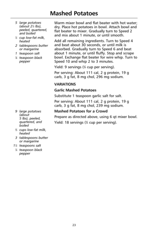 Page 2323
Mashed Potatoes
5 large potatoes
(about 21⁄2lbs),
peeled, quartered,
and boiled
1⁄2cup low-fat milk,
heated
2 tablespoons butter
or margarine 
1 teaspoon salt
1⁄8teaspoon black
pepper
Warm mixer bowl and flat beater with hot water;
dry. Place hot potatoes in bowl. Attach bowl and
flat beater to mixer. Gradually turn to Speed 2
and mix about 1 minute, or until smooth.
Add all remaining ingredients. Turn to Speed 4
and beat about 30 seconds, or until milk is
absorbed. Gradually turn to Speed 6 and beat...