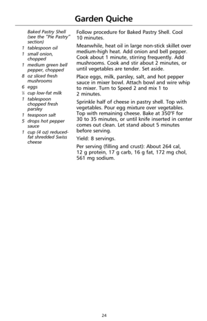 Page 2424
Baked Pastry Shell 
(see the “Pie Pastry”
section)
1 tablespoon oil
1 small onion,
chopped
1 medium green bell
pepper, chopped
8 oz sliced fresh
mushrooms
6 eggs
1⁄3cup low-fat milk
1 tablespoon
chopped fresh
parsley
1 teaspoon salt
5 drops hot pepper
sauce
1 cup (4 oz) reduced-
fat shredded Swiss
cheese
Follow procedure for Baked Pastry Shell. Cool 
10 minutes.
Meanwhile, heat oil in large non-stick skillet over
medium-high heat. Add onion and bell pepper.
Cook about 1 minute, stirring frequently....