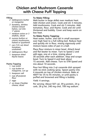 Page 2626
Filling
2 tablespoons butter
or margarine
3 boneless, skinless
chicken breast
halves, cut into 
1⁄2" pieces
1 medium onion or 3
shallots, sliced
8 ounces button or
crimini mushrooms,
halved or quartered 
1 can (14
1⁄2oz) diced
tomatoes,
undrained
2 tablespoons flour
1⁄2teaspoon dried
thyme leaves
Pastry Topping
1⁄2cup water1⁄4cup butter or
margarine, cut up
1⁄4teaspoon salt1⁄2cup all-purpose
flour
2 eggs
2 oz sharp Cheddar
cheese, diced
To Make Filling:
Melt butter in large skillet over medium...