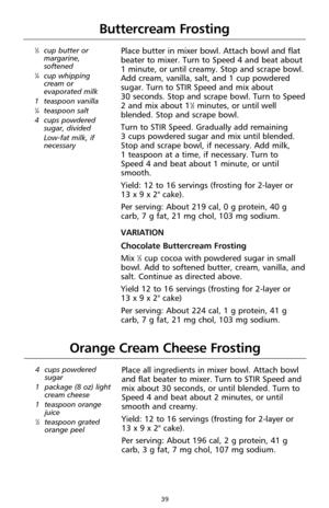 Page 3939
Buttercream Frosting
1⁄3cup butter or
margarine,
softened
1⁄4cup whipping
cream or
evaporated milk
1 teaspoon vanilla
1⁄4teaspoon salt
4 cups powdered
sugar, divided
Low-fat milk, if
necessary
Place butter in mixer bowl. Attach bowl and flat
beater to mixer. Turn to Speed 4 and beat about 
1 minute, or until creamy. Stop and scrape bowl.
Add cream, vanilla, salt, and 1 cup powdered
sugar. Turn to STIR Speed and mix about 
30 seconds. Stop and scrape bowl. Turn to Speed
2 and mix about 1
1⁄2minutes, or...