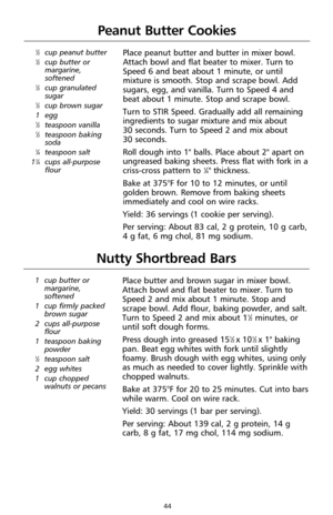 Page 4444
Peanut Butter Cookies
1⁄2cup peanut butter1⁄2cup butter or
margarine,
softened
1⁄2cup granulated
sugar
1⁄2cup brown sugar
1 egg
1⁄2teaspoon vanilla1⁄2teaspoon baking
soda
1⁄4teaspoon salt
11⁄4cups all-purpose
flour
Place peanut butter and butter in mixer bowl.
Attach bowl and flat beater to mixer. Turn to 
Speed 6 and beat about 1 minute, or until
mixture is smooth. Stop and scrape bowl. Add
sugars, egg, and vanilla. Turn to Speed 4 and
beat about 1 minute. Stop and scrape bowl.
Turn to STIR Speed....