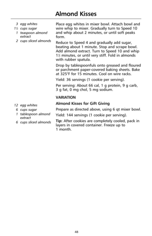 Page 4848
Almond Kisses
3 egg whites
11⁄2cups sugar
1 teaspoon almond
extract
2 cups sliced almonds
Place egg whites in mixer bowl. Attach bowl and
wire whip to mixer. Gradually turn to Speed 10
and whip about 2 minutes, or until soft peaks
form.
Reduce to Speed 4 and gradually add sugar,
beating about 1 minute. Stop and scrape bowl.
Add almond extract. Turn to Speed 10 and whip
1
1⁄2minutes, or until very stiff. Fold in almonds
with rubber spatula.
Drop by tablespoonfuls onto greased and floured
or parchment...
