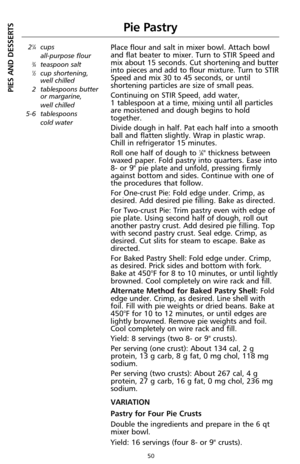 Page 5050
Pie Pastry
21⁄4cups 
all-purpose flour
3⁄4teaspoon salt1⁄2cup shortening,
well chilled
2 tablespoons butter
or margarine, 
well chilled
5-6 tablespoons 
cold water
Place flour and salt in mixer bowl. Attach bowl
and flat beater to mixer. Turn to STIR Speed and
mix about 15 seconds. Cut shortening and butter
into pieces and add to flour mixture. Turn to STIR
Speed and mix 30 to 45 seconds, or until
shortening particles are size of small peas.
Continuing on STIR Speed, add water, 
1 tablespoon at a...