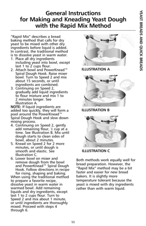 Page 5555
“Rapid Mix” describes a bread
baking method that calls for dry
yeast to be mixed with other dry
ingredients before liquid is added.
In contrast, the traditional method
is to dissolve yeast in warm water.
1.Place all dry ingredients
including yeast into bowl, except
last 1 to 2 cups flour.
2.Attach bowl and PowerKnead™
Spiral Dough Hook. Raise mixer
bowl. Turn to Speed 2 and mix
about 15 seconds, or until
ingredients are combined.
3.Continuing on Speed 2,
gradually add liquid ingredients
to flour...