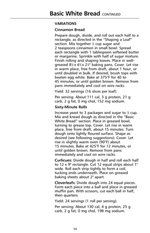 Page 5959
Basic White Bread CONTINUED
VARIATIONS
Cinnamon Bread
Prepare dough, divide, and roll out each half to a
rectangle, as directed in the “Shaping a Loaf”
section. Mix together 
1⁄2cup sugar and 
2 teaspoons cinnamon in small bowl. Spread
each rectangle with 1 tablespoon softened butter
or margarine. Sprinkle with half of sugar mixture.
Finish rolling and shaping loaves. Place in well-
greased 8
1⁄2 x 41⁄2 x 21⁄2" baking pans. Cover. Let rise
in warm place, free from draft, about 1 hour, or
until...