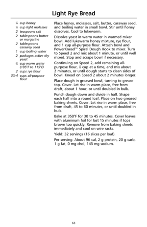 Page 6363
Light Rye Bread
1⁄4cup honey1⁄4cup light molasses
2 teaspoons salt
2 tablespoons butter
or margarine
2 tablespoons
caraway seed
1 cup boiling water
2 packages active dry
yeast
3⁄4cup warm water
(105°F to 115°F)
2 cups rye flour
3
1⁄2-4 cups all-purpose
flour
Place honey, molasses, salt, butter, caraway seed,
and boiling water in small bowl. Stir until honey
dissolves. Cool to lukewarm.
Dissolve yeast in warm water in warmed mixer
bowl. Add lukewarm honey mixture, rye flour,
and 1 cup all-purpose...