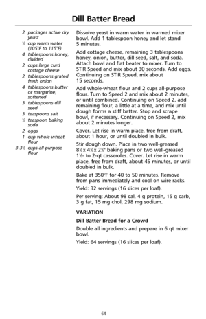 Page 6464
Dill Batter Bread
2 packages active dry
yeast
1⁄2cup warm water
(105°F to 115°F)
4 tablespoons honey,
divided
2 cups large curd
cottage cheese
2 tablespoons grated
fresh onion
4 tablespoons butter
or margarine,
softened
3 tablespoons dill
seed
3 teaspoons salt
1⁄2teaspoon baking
soda
2 eggs
1 cup whole-wheat
flour
3-3
1⁄2cups all-purpose
flour
Dissolve yeast in warm water in warmed mixer
bowl. Add 1 tablespoon honey and let stand 
5 minutes.
Add cottage cheese, remaining 3 tablespoons
honey, onion,...