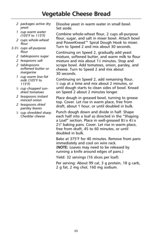 Page 6565
Vegetable Cheese Bread
2 packages active dry
yeast
1 cup warm water
(105°F to 115°F)
2 cups whole-wheat
flour
3-3
1⁄2cups all-purpose
flour
2 tablespoons sugar
2 teaspoons salt
2 tablespoons
softened butter or
margarine
1 cup warm low-fat
milk (105°F to
115°F)
1⁄4cup chopped sun-
dried tomatoes
2 teaspoons instant
minced onion
2 teaspoons dried
parsley leaves
1⁄2cup shredded sharp
Cheddar cheese
Dissolve yeast in warm water in small bowl. 
Set aside.
Combine whole-wheat flour, 2 cups all-purpose...