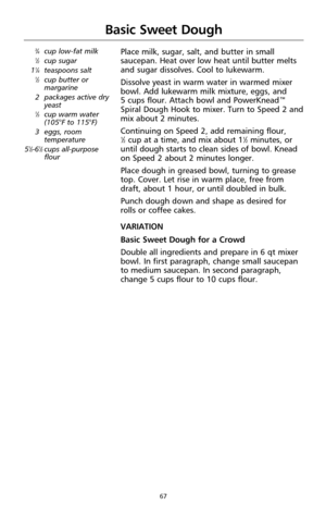 Page 6767
Basic Sweet Dough
3⁄4cup low-fat milk1⁄2cup sugar
11⁄4teaspoons salt1⁄2cup butter or
margarine 
2 packages active dry
yeast
1⁄3cup warm water
(105°F to 115°F)
3 eggs, room
temperature
5
1⁄2-61⁄2cups all-purpose
flour
Place milk, sugar, salt, and butter in small
saucepan. Heat over low heat until butter melts
and sugar dissolves. Cool to lukewarm.
Dissolve yeast in warm water in warmed mixer
bowl. Add lukewarm milk mixture, eggs, and 
5 cups flour. Attach bowl and PowerKnead™
Spiral Dough Hook to...