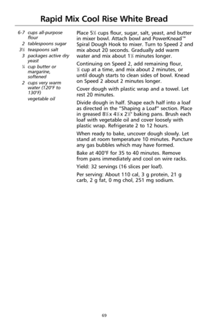 Page 6969
Rapid Mix Cool Rise White Bread
6-7 cups all-purpose
flour
2 tablespoons sugar
3
1⁄2teaspoons salt
3 packages active dry
yeast
1⁄4cup butter or
margarine,
softened
2 cups very warm
water (120°F to
130°F)
vegetable oil
Place 51⁄2cups flour, sugar, salt, yeast, and butter
in mixer bowl. Attach bowl and PowerKnead™
Spiral Dough Hook to mixer. Turn to Speed 2 and
mix about 20 seconds. Gradually add warm
water and mix about 1
1⁄2minutes longer.
Continuing on Speed 2, add remaining flour, 
1⁄2cup at a time,...