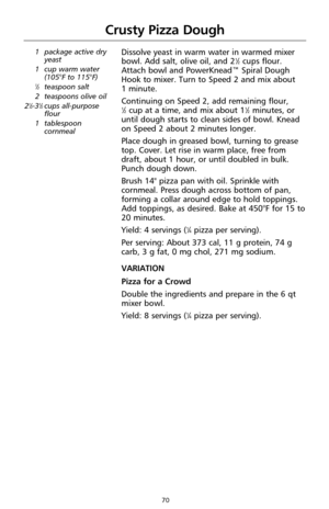 Page 7070
Crusty Pizza Dough
1 package active dry
yeast
1 cup warm water
(105°F to 115°F)
1⁄2teaspoon salt
2 teaspoons olive oil
2
1⁄2-31⁄2cups all-purpose
flour
1 tablespoon
cornmeal
Dissolve yeast in warm water in warmed mixer
bowl. Add salt, olive oil, and 21⁄2cups flour.
Attach bowl and PowerKnead™ Spiral Dough
Hook to mixer. Turn to Speed 2 and mix about 
1 minute.
Continuing on Speed 2, add remaining flour, 
1⁄2cup at a time, and mix about 11⁄2minutes, or
until dough starts to clean sides of bowl. Knead...