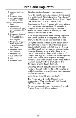 Page 7171
Herb Garlic Baguettes
1 package active dry
yeast
1 teaspoon sugar
1⁄4cup warm water 
(105°F to 115°F)
3
1⁄4-31⁄2cups all-purpose
flour
1 tablespoon
chopped fresh basil
or 1 teaspoon dried
basil
2 teaspoons chopped
fresh oregano or 
1⁄2teaspoon dried
leaf oregano
2 teaspoons chopped
fresh thyme or 
1⁄2teaspoon dried
leaf thyme
1 teaspoon fresh
minced garlic
1 teaspoon salt
3⁄4cup cold water
1 egg
1 teaspoon water
Dissolve yeast and sugar in warm water.
Place 3
1⁄4cups flour, basil, oregano, thyme,...