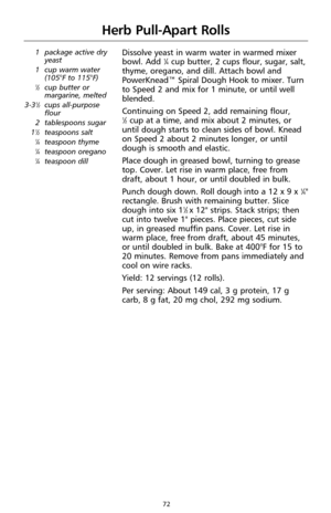 Page 7272
Herb Pull-Apart Rolls
1 package active dry
yeast
1 cup warm water 
(105°F to 115°F)
1⁄2cup butter or
margarine, melted
3-3
1⁄2cups all-purpose
flour
2 tablespoons sugar
1
1⁄2teaspoons salt1⁄4teaspoon thyme1⁄4teaspoon oregano1⁄4teaspoon dill
Dissolve yeast in warm water in warmed mixer
bowl. Add 1⁄4cup butter, 2 cups flour, sugar, salt,
thyme, oregano, and dill. Attach bowl and
PowerKnead™ Spiral Dough Hook to mixer. Turn
to Speed 2 and mix for 1 minute, or until well
blended.
Continuing on Speed 2,...